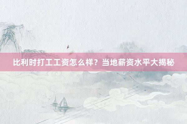比利时打工工资怎么样？当地薪资水平大揭秘
