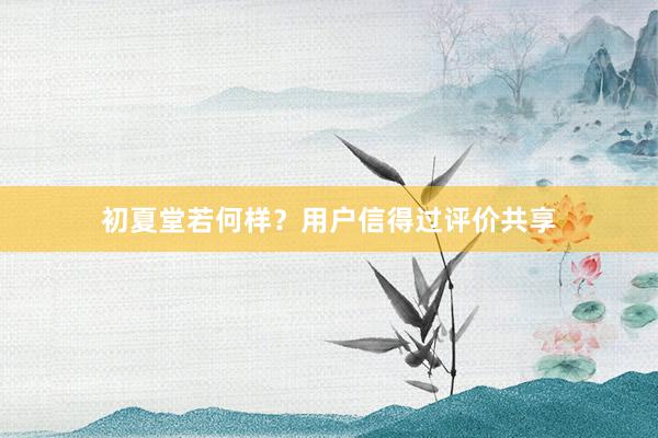 初夏堂若何样？用户信得过评价共享